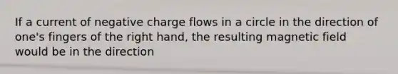 If a current of negative charge flows in a circle in the direction of one's fingers of the right hand, the resulting magnetic field would be in the direction