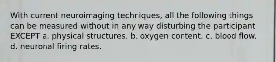 With current neuroimaging techniques, all the following things can be measured without in any way disturbing the participant EXCEPT a. physical structures. b. oxygen content. c. blood flow. d. neuronal firing rates.