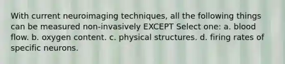 With current neuroimaging techniques, all the following things can be measured non-invasively EXCEPT Select one: a. blood flow. b. oxygen content. c. physical structures. d. firing rates of specific neurons.