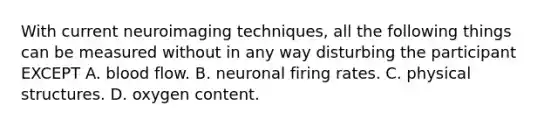 With current neuroimaging techniques, all the following things can be measured without in any way disturbing the participant EXCEPT A. blood flow. B. neuronal firing rates. C. physical structures. D. oxygen content.