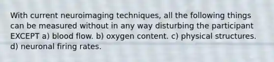 With current neuroimaging techniques, all the following things can be measured without in any way disturbing the participant EXCEPT a) blood flow. b) oxygen content. c) physical structures. d) neuronal firing rates.