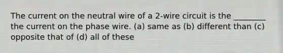 The current on the neutral wire of a 2-wire circuit is the ________ the current on the phase wire. (a) same as (b) different than (c) opposite that of (d) all of these