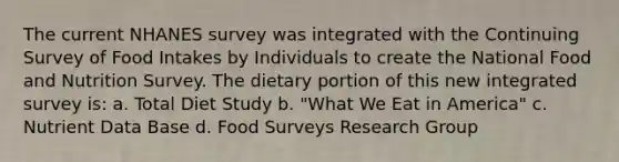 The current NHANES survey was integrated with the Continuing Survey of Food Intakes by Individuals to create the National Food and Nutrition Survey. The dietary portion of this new integrated survey is: a. Total Diet Study b. "What We Eat in America" c. Nutrient Data Base d. Food Surveys Research Group