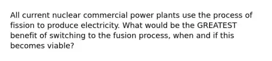 All current nuclear commercial power plants use the process of fission to produce electricity. What would be the GREATEST benefit of switching to the fusion process, when and if this becomes viable?