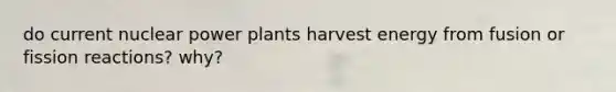 do current nuclear power plants harvest energy from fusion or fission reactions? why?