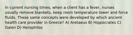 In current nursing times, when a client has a fever, nurses usually remove blankets, keep room temperature lower and force fluids. These same concepts were developed by which ancient health care provider in Greece? A) Aretaeus B) Hippocrates C) Galen D) Herophilos