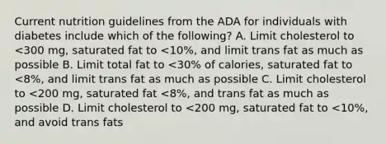 Current nutrition guidelines from the ADA for individuals with diabetes include which of the following? A. Limit cholesterol to <300 mg, saturated fat to <10%, and limit trans fat as much as possible B. Limit total fat to <30% of calories, saturated fat to <8%, and limit trans fat as much as possible C. Limit cholesterol to <200 mg, saturated fat <8%, and trans fat as much as possible D. Limit cholesterol to <200 mg, saturated fat to <10%, and avoid trans fats