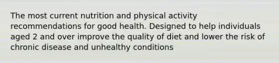 The most current nutrition and physical activity recommendations for good health. Designed to help individuals aged 2 and over improve the quality of diet and lower the risk of chronic disease and unhealthy conditions