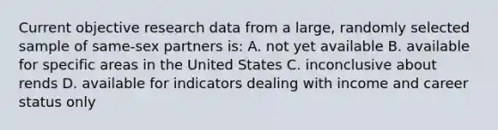 Current objective research data from a large, randomly selected sample of same-sex partners is: A. not yet available B. available for specific areas in the United States C. inconclusive about rends D. available for indicators dealing with income and career status only