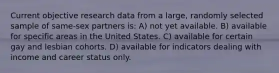 Current objective research data from a large, randomly selected sample of same-sex partners is: A) not yet available. B) available for specific areas in the United States. C) available for certain gay and lesbian cohorts. D) available for indicators dealing with income and career status only.