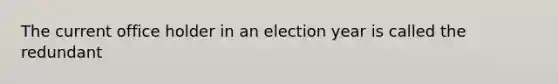 The current office holder in an election year is called the redundant