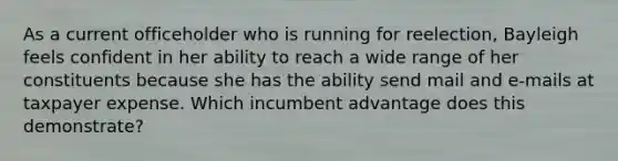 As a current officeholder who is running for reelection, Bayleigh feels confident in her ability to reach a wide range of her constituents because she has the ability send mail and e-mails at taxpayer expense. Which incumbent advantage does this demonstrate?