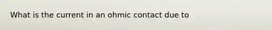 What is the current in an ohmic contact due to