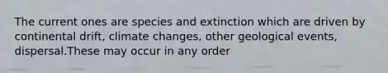 The current ones are species and extinction which are driven by continental drift, climate changes, other geological events, dispersal.These may occur in any order