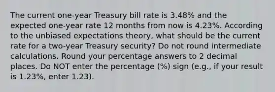 The current one-year Treasury bill rate is 3.48% and the expected one-year rate 12 months from now is 4.23%. According to the unbiased <a href='https://www.questionai.com/knowledge/kzfRe35YvC-expectations-theory' class='anchor-knowledge'>expectations theory</a>, what should be the current rate for a two-year Treasury security? Do not round intermediate calculations. Round your percentage answers to 2 decimal places. Do NOT enter the percentage (%) sign (e.g., if your result is 1.23%, enter 1.23).