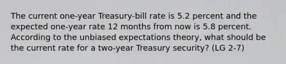 The current one-year Treasury-bill rate is 5.2 percent and the expected one-year rate 12 months from now is 5.8 percent. According to the unbiased expectations theory, what should be the current rate for a two-year Treasury security? (LG 2-7)