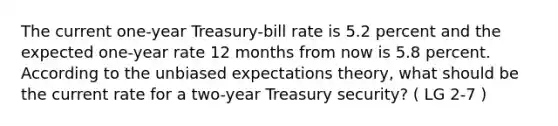 The current one-year Treasury-bill rate is 5.2 percent and the expected one-year rate 12 months from now is 5.8 percent. According to the unbiased expectations theory, what should be the current rate for a two-year Treasury security? ( LG 2-7 )