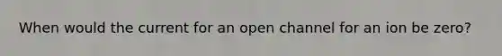 When would the current for an open channel for an ion be zero?