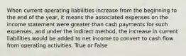 When current operating liabilities increase from the beginning to the end of the year, it means the associated expenses on the income statement were greater than cash payments for such expenses, and under the indirect method, the increase in current liabilities would be added to net income to convert to cash flow from operating activities. True or False