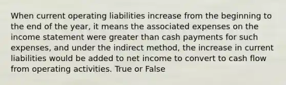 When current operating liabilities increase from the beginning to the end of the year, it means the associated expenses on the income statement were greater than cash payments for such expenses, and under the indirect method, the increase in current liabilities would be added to net income to convert to cash flow from operating activities. True or False