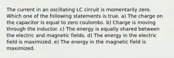 The current in an oscillating LC circuit is momentarily zero. Which one of the following statements is true. a) The charge on the capacitor is equal to zero coulombs. b) Charge is moving through the inductor. c) The energy is equally shared between the electric and magnetic fields. d) The energy in the electric field is maximized. e) The energy in the magnetic field is maximized.