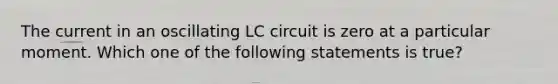 The current in an oscillating LC circuit is zero at a particular moment. Which one of the following statements is true?