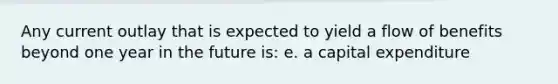 Any current outlay that is expected to yield a flow of benefits beyond one year in the future is: e. a capital expenditure