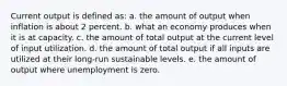 Current output is defined as: a. the amount of output when inflation is about 2 percent. b. what an economy produces when it is at capacity. c. the amount of total output at the current level of input utilization. d. the amount of total output if all inputs are utilized at their long-run sustainable levels. e. the amount of output where unemployment is zero.