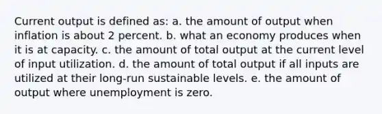 Current output is defined as: a. the amount of output when inflation is about 2 percent. b. what an economy produces when it is at capacity. c. the amount of total output at the current level of input utilization. d. the amount of total output if all inputs are utilized at their long-run sustainable levels. e. the amount of output where unemployment is zero.