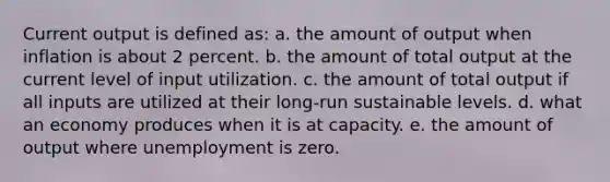 Current output is defined as: a. the amount of output when inflation is about 2 percent. b. the amount of total output at the current level of input utilization. c. the amount of total output if all inputs are utilized at their long-run sustainable levels. d. what an economy produces when it is at capacity. e. the amount of output where unemployment is zero.