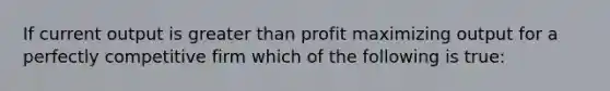 If current output is greater than profit maximizing output for a perfectly competitive firm which of the following is true: