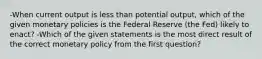 -When current output is less than potential output, which of the given monetary policies is the Federal Reserve (the Fed) likely to enact? -Which of the given statements is the most direct result of the correct monetary policy from the first question?