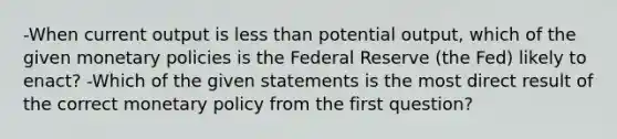 -When current output is <a href='https://www.questionai.com/knowledge/k7BtlYpAMX-less-than' class='anchor-knowledge'>less than</a> potential output, which of the given monetary policies is the Federal Reserve (the Fed) likely to enact? -Which of the given statements is the most direct result of the correct <a href='https://www.questionai.com/knowledge/kEE0G7Llsx-monetary-policy' class='anchor-knowledge'>monetary policy</a> from the first question?