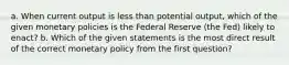 a. When current output is less than potential output, which of the given monetary policies is the Federal Reserve (the Fed) likely to enact? b. Which of the given statements is the most direct result of the correct monetary policy from the first question?