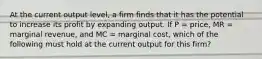 At the current output level, a firm finds that it has the potential to increase its profit by expanding output. If P = price, MR = marginal revenue, and MC = marginal cost, which of the following must hold at the current output for this firm?