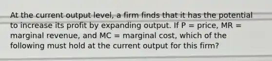 At the current output level, a firm finds that it has the potential to increase its profit by expanding output. If P = price, MR = marginal revenue, and MC = marginal cost, which of the following must hold at the current output for this firm?