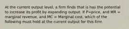 At the current output level, a firm finds that is has the potential to increase its profit by expanding output. If P=price, and MR = marginal revenue, and MC = Marginal cost, which of the following must hold at the current output for this firm