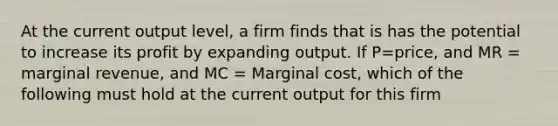 At the current output level, a firm finds that is has the potential to increase its profit by expanding output. If P=price, and MR = marginal revenue, and MC = Marginal cost, which of the following must hold at the current output for this firm