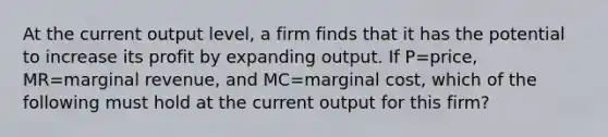 At the current output level, a firm finds that it has the potential to increase its profit by expanding output. If P=price, MR=marginal revenue, and MC=marginal cost, which of the following must hold at the current output for this firm?