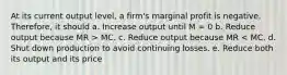 At its current output level, a firm's marginal profit is negative. Therefore, it should a. Increase output until M = 0 b. Reduce output because MR > MC. c. Reduce output because MR < MC. d. Shut down production to avoid continuing losses. e. Reduce both its output and its price