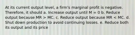 At its current output level, a firm's marginal profit is negative. Therefore, it should a. Increase output until M = 0 b. Reduce output because MR > MC. c. Reduce output because MR < MC. d. Shut down production to avoid continuing losses. e. Reduce both its output and its price