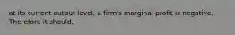 at its current output level, a firm's marginal profit is negative. Therefore it should,