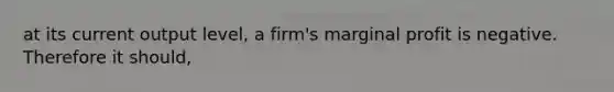 at its current output level, a firm's marginal profit is negative. Therefore it should,