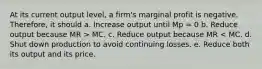 At its current output level, a firm's marginal profit is negative. Therefore, it should a. Increase output until Mp = 0 b. Reduce output because MR > MC. c. Reduce output because MR < MC. d. Shut down production to avoid continuing losses. e. Reduce both its output and its price.