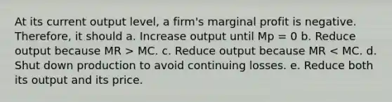 At its current output level, a firm's marginal profit is negative. Therefore, it should a. Increase output until Mp = 0 b. Reduce output because MR > MC. c. Reduce output because MR < MC. d. Shut down production to avoid continuing losses. e. Reduce both its output and its price.