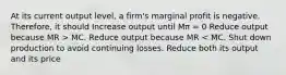 At its current output level, a firm's marginal profit is negative. Therefore, it should Increase output until Mπ = 0 Reduce output because MR > MC. Reduce output because MR < MC. Shut down production to avoid continuing losses. Reduce both its output and its price