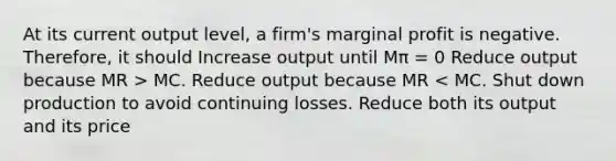 At its current output level, a firm's marginal profit is negative. Therefore, it should Increase output until Mπ = 0 Reduce output because MR > MC. Reduce output because MR < MC. Shut down production to avoid continuing losses. Reduce both its output and its price