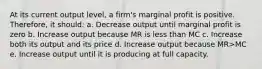 At its current output level, a firm's marginal profit is positive. Therefore, it should: a. Decrease output until marginal profit is zero b. Increase output because MR is less than MC c. Increase both its output and its price d. Increase output because MR>MC e. Increase output until it is producing at full capacity.