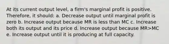 At its current output level, a firm's marginal profit is positive. Therefore, it should: a. Decrease output until marginal profit is zero b. Increase output because MR is less than MC c. Increase both its output and its price d. Increase output because MR>MC e. Increase output until it is producing at full capacity.