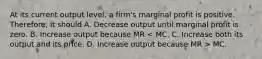 At its current output level, a firm's marginal profit is positive. Therefore, it should A. Decrease output until marginal profit is zero. B. Increase output because MR MC.